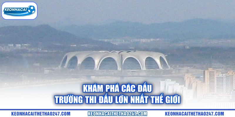 Khám phá các đấu trường thi đấu lớn nhất thế giới