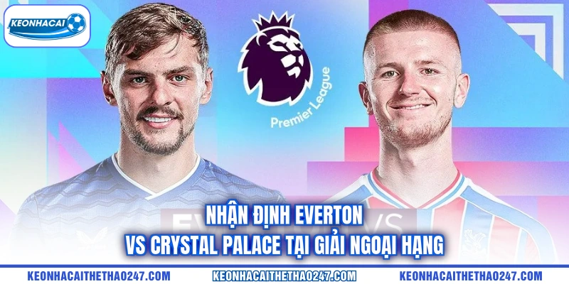 Nhận định Everton vs Crystal Palace tại giải Ngoại hạng